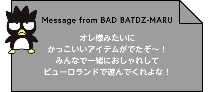 Message from BAD BATDZ-MARU オレ様みたいにかっこいいアイテムがでたぞ～！みんなで一緒におしゃれしてピューロランドで遊んでくれよな！