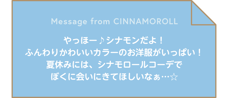 Message from CINNAMOROLL やっほー♪シナモンだよ！ふんわりかわいいカラーのお洋服がいっぱい！夏休みには、シナモロールコーデでぼくに会いにきてほしいなぁ…☆