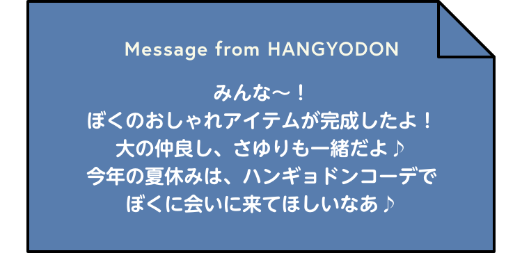 Message from HANGYODON みんな～！ぼくのおしゃれアイテムが完成したよ！大の仲良し、さゆりも一緒だよ♪今年の夏休みは、ハンギョドンコーデでぼくに会いに来てほしいなあ♪
