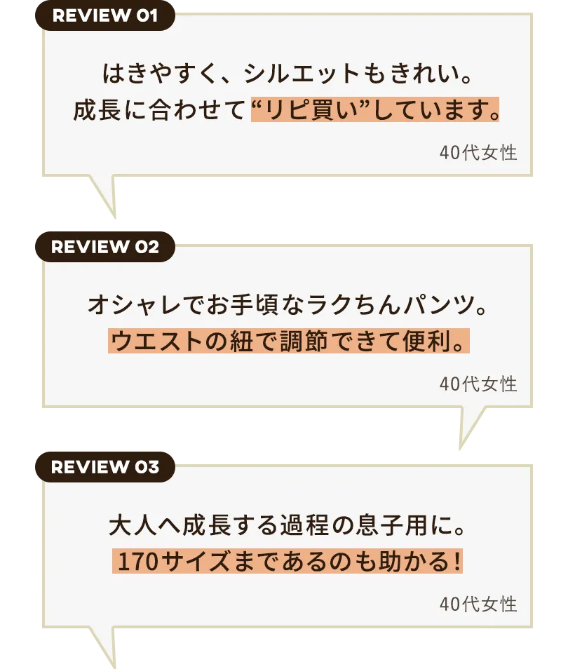 
          （レビュー①）
          はきやすく、シルエットもきれい。
          成長に合わせて“リピ買い”しています。
          40代女性
          
          （レビュー②）
          オシャレでお手頃なラクちんパンツ。
          ウエストの紐で調節できて便利。
          40代女性
          
          （レビュー③）
          大人へ成長する過程の息子用に。
          170サイズまであるのも助かる！
          40代女性