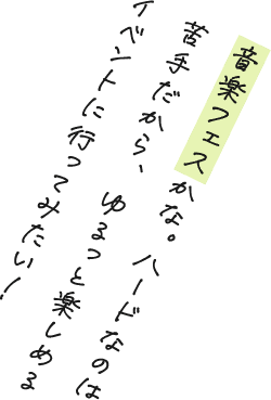 音楽フェスかな。ハードなのは苦手だから、ゆるっと楽しめるイベントに行ってみたい！