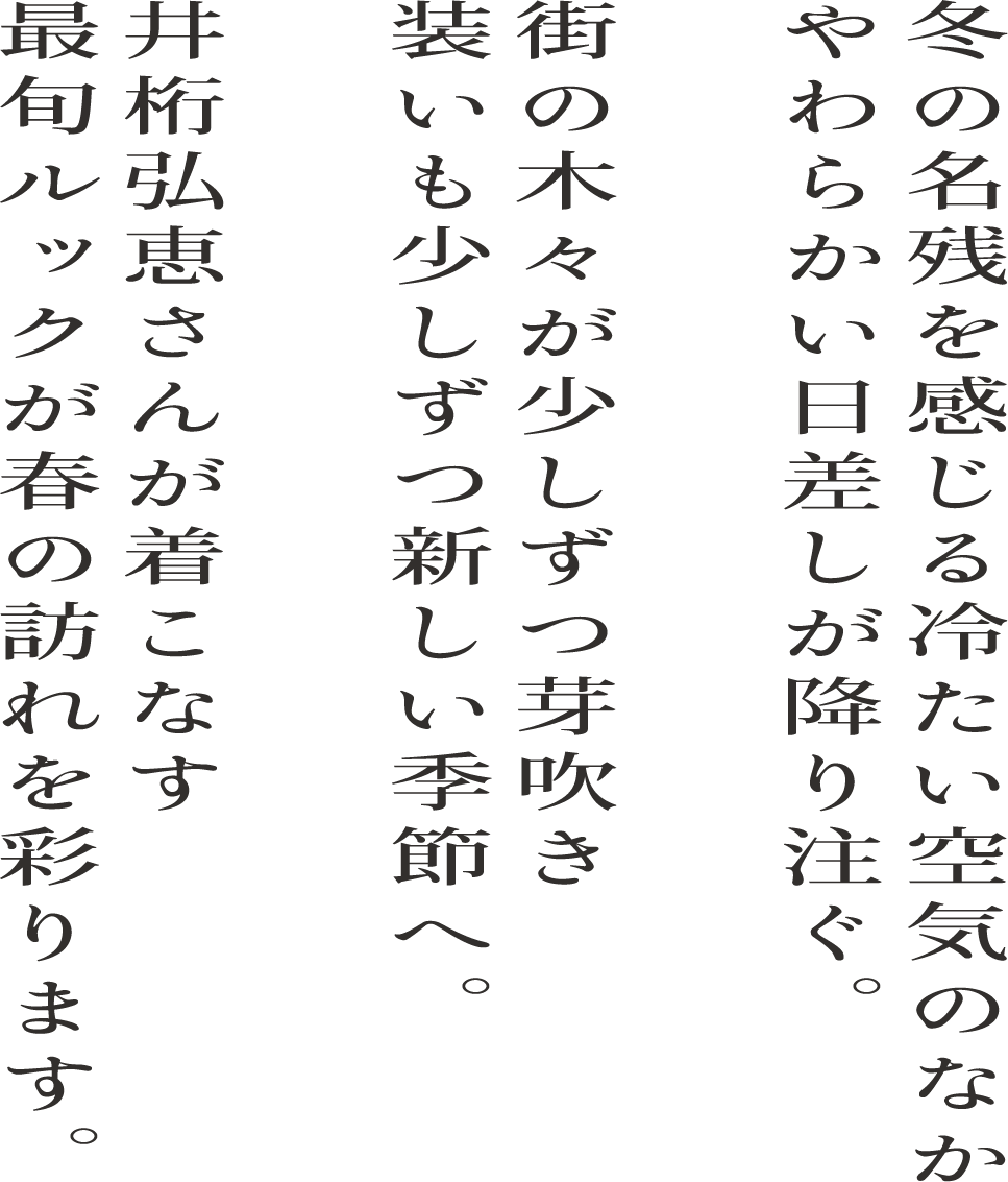 冬の名残を感じる冷たい空気のなか やわらかい日差しが降り注ぐ。 街の木々が少しずつ芽吹き 装いも少しずつ新しい季節へ。 井桁弘恵さんが着こなす最旬ルックが春の訪れを彩ります。