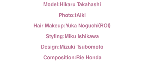 Model:HikaruTakahashi Photo:tAiki HairMakeup:YukaNoguchi(ROI) Styling:MikuIshikawa Design:MizukiTsubomoto Composition:RieHonda