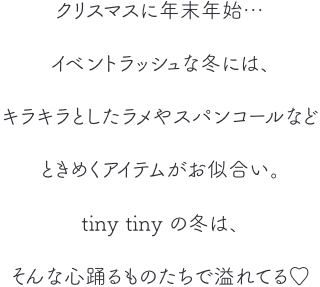 クリスマスに年末年始… イベントラッシュな冬には、キラキラとしたラメやスパンコールなどときめくアイテムがお似合い。tinytinyの冬はそんな心踊るものたちで溢れてる♡