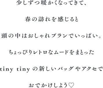 少しずつ暖かくなってきて、 春の訪れを感じると 頭の中はおしゃれプランでいっぱい。 ちょっぴりレトロなムードをまとった tinytinyの新しいバッグやアクセで おでかけしよう♡